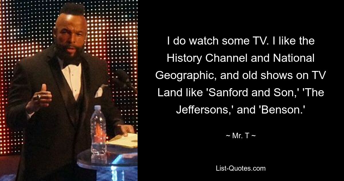 I do watch some TV. I like the History Channel and National Geographic, and old shows on TV Land like 'Sanford and Son,' 'The Jeffersons,' and 'Benson.' — © Mr. T