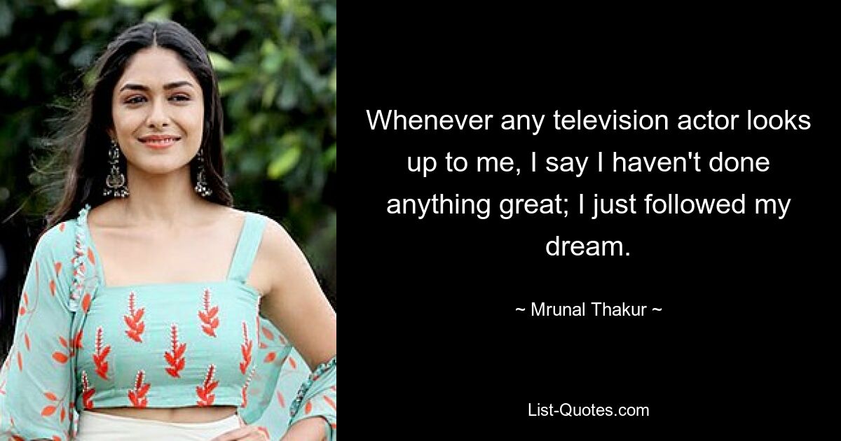 Whenever any television actor looks up to me, I say I haven't done anything great; I just followed my dream. — © Mrunal Thakur