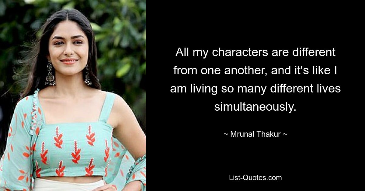 All my characters are different from one another, and it's like I am living so many different lives simultaneously. — © Mrunal Thakur