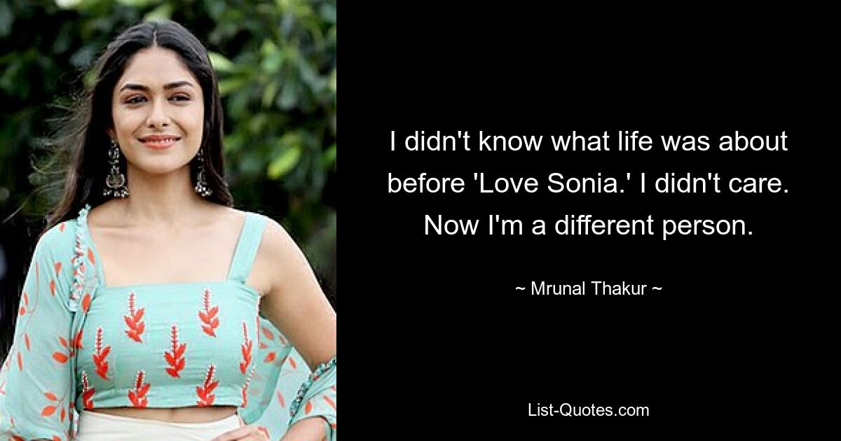 I didn't know what life was about before 'Love Sonia.' I didn't care. Now I'm a different person. — © Mrunal Thakur