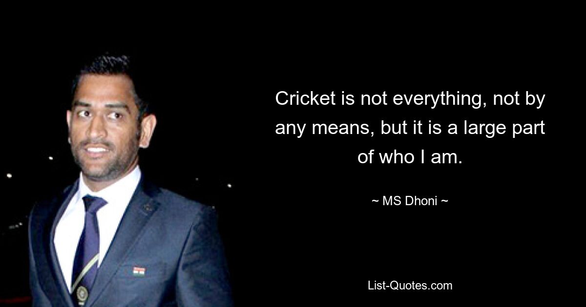 Cricket is not everything, not by any means, but it is a large part of who I am. — © MS Dhoni