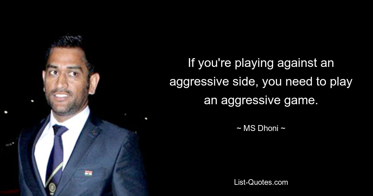 If you're playing against an aggressive side, you need to play an aggressive game. — © MS Dhoni