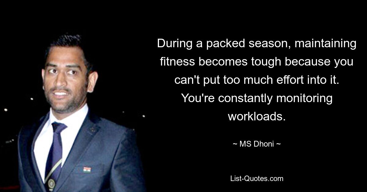 During a packed season, maintaining fitness becomes tough because you can't put too much effort into it. You're constantly monitoring workloads. — © MS Dhoni