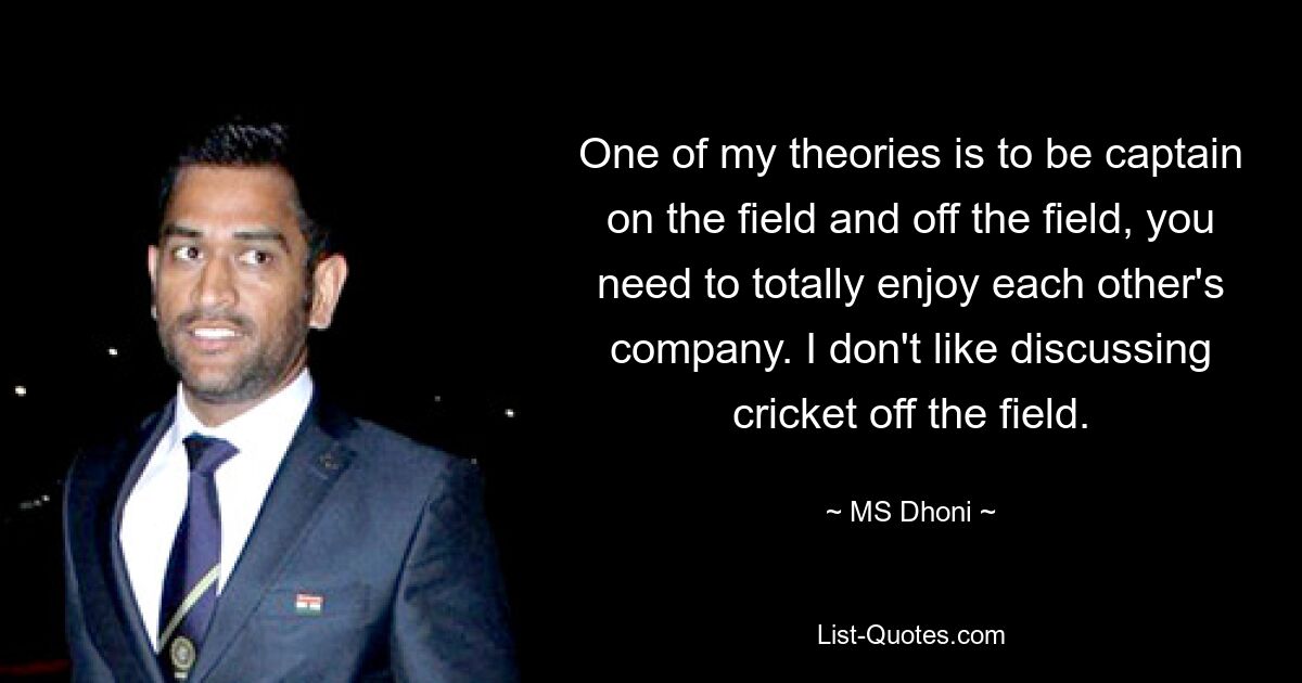 One of my theories is to be captain on the field and off the field, you need to totally enjoy each other's company. I don't like discussing cricket off the field. — © MS Dhoni