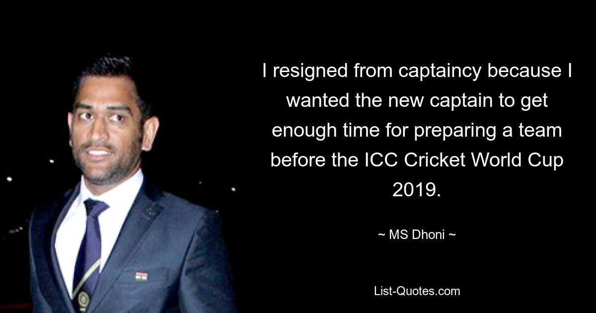 I resigned from captaincy because I wanted the new captain to get enough time for preparing a team before the ICC Cricket World Cup 2019. — © MS Dhoni