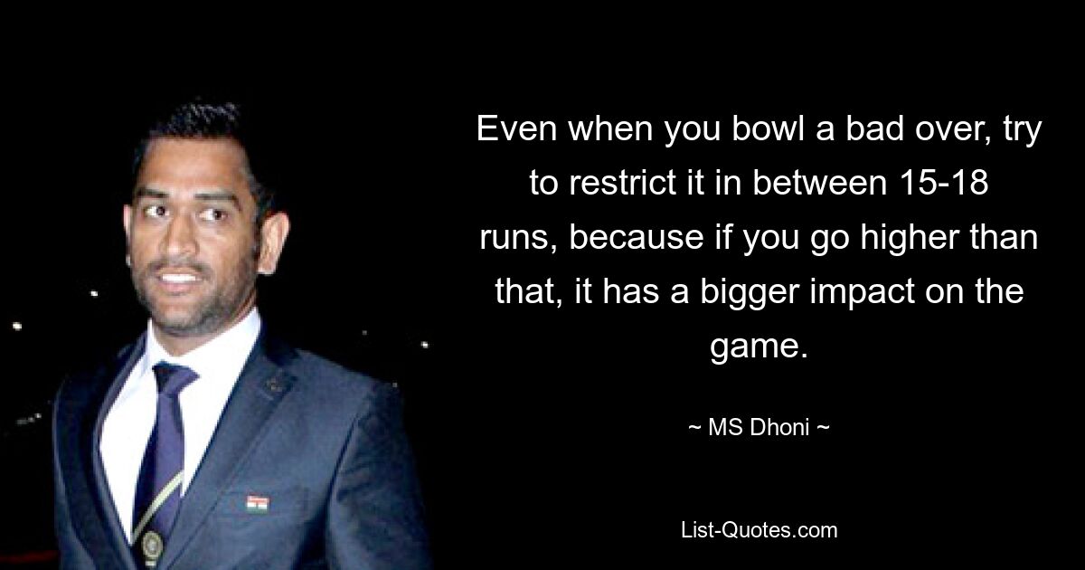 Even when you bowl a bad over, try to restrict it in between 15-18 runs, because if you go higher than that, it has a bigger impact on the game. — © MS Dhoni