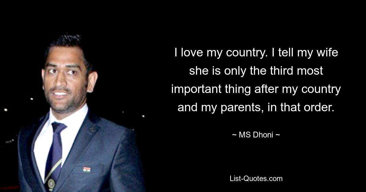 I love my country. I tell my wife she is only the third most important thing after my country and my parents, in that order. — © MS Dhoni