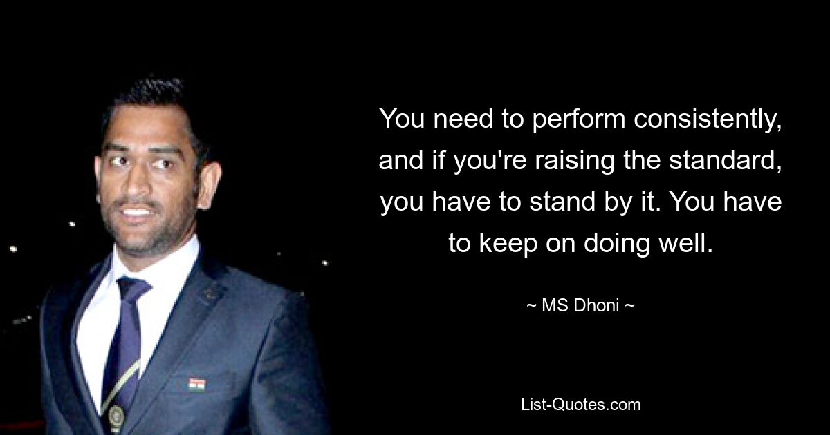 You need to perform consistently, and if you're raising the standard, you have to stand by it. You have to keep on doing well. — © MS Dhoni