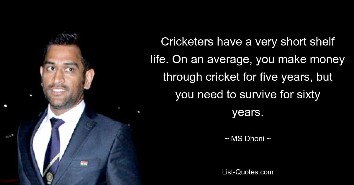 Cricketers have a very short shelf life. On an average, you make money through cricket for five years, but you need to survive for sixty years. — © MS Dhoni