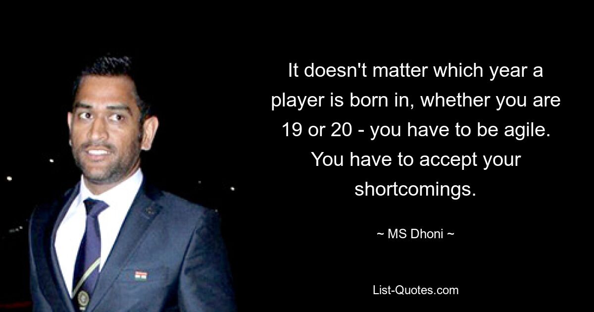 It doesn't matter which year a player is born in, whether you are 19 or 20 - you have to be agile. You have to accept your shortcomings. — © MS Dhoni