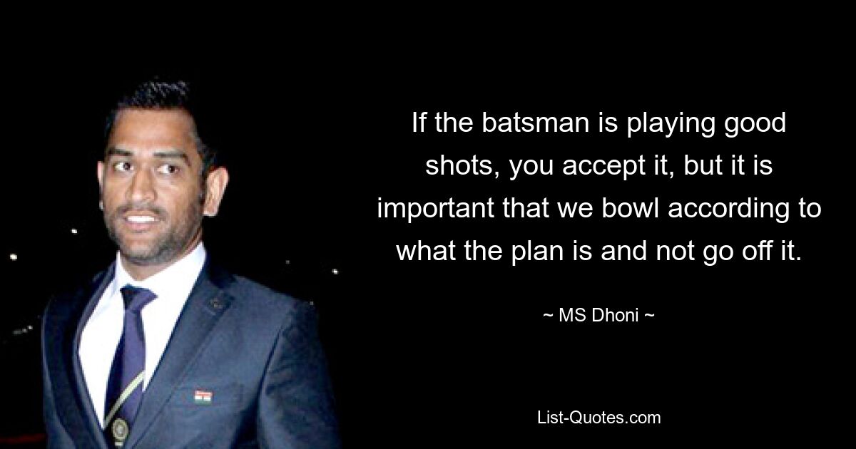 If the batsman is playing good shots, you accept it, but it is important that we bowl according to what the plan is and not go off it. — © MS Dhoni