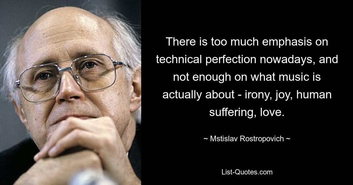 There is too much emphasis on technical perfection nowadays, and not enough on what music is actually about - irony, joy, human suffering, love. — © Mstislav Rostropovich