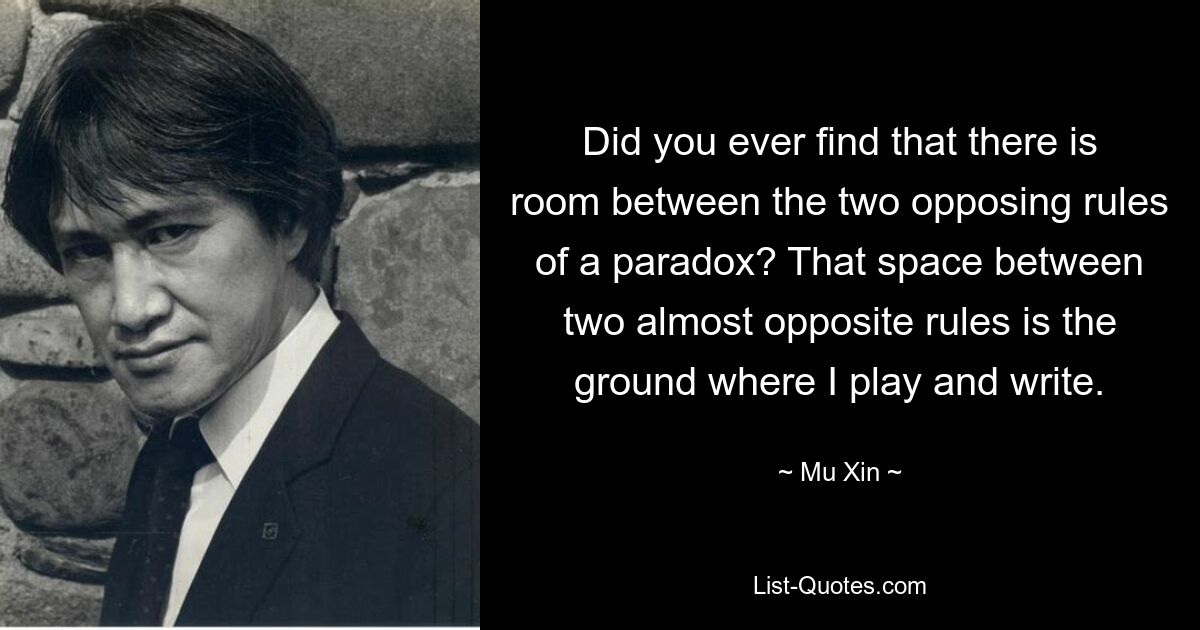 Did you ever find that there is room between the two opposing rules of a paradox? That space between two almost opposite rules is the ground where I play and write. — © Mu Xin