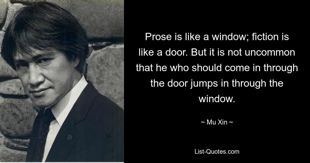 Prose is like a window; fiction is like a door. But it is not uncommon that he who should come in through the door jumps in through the window. — © Mu Xin