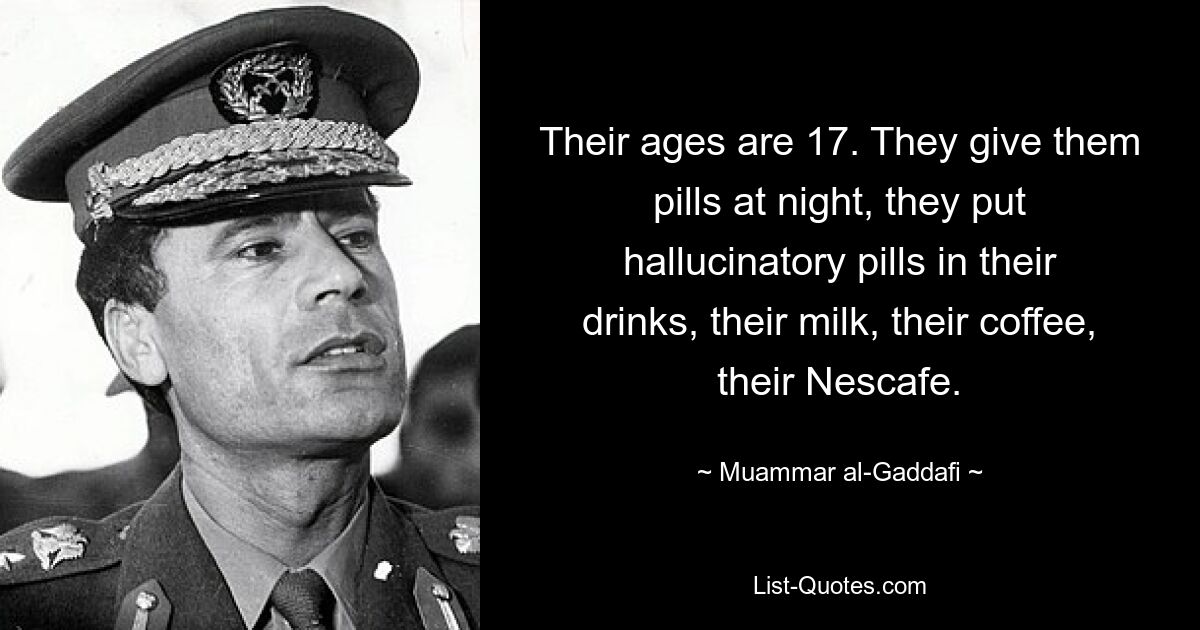 Their ages are 17. They give them pills at night, they put hallucinatory pills in their drinks, their milk, their coffee, their Nescafe. — © Muammar al-Gaddafi