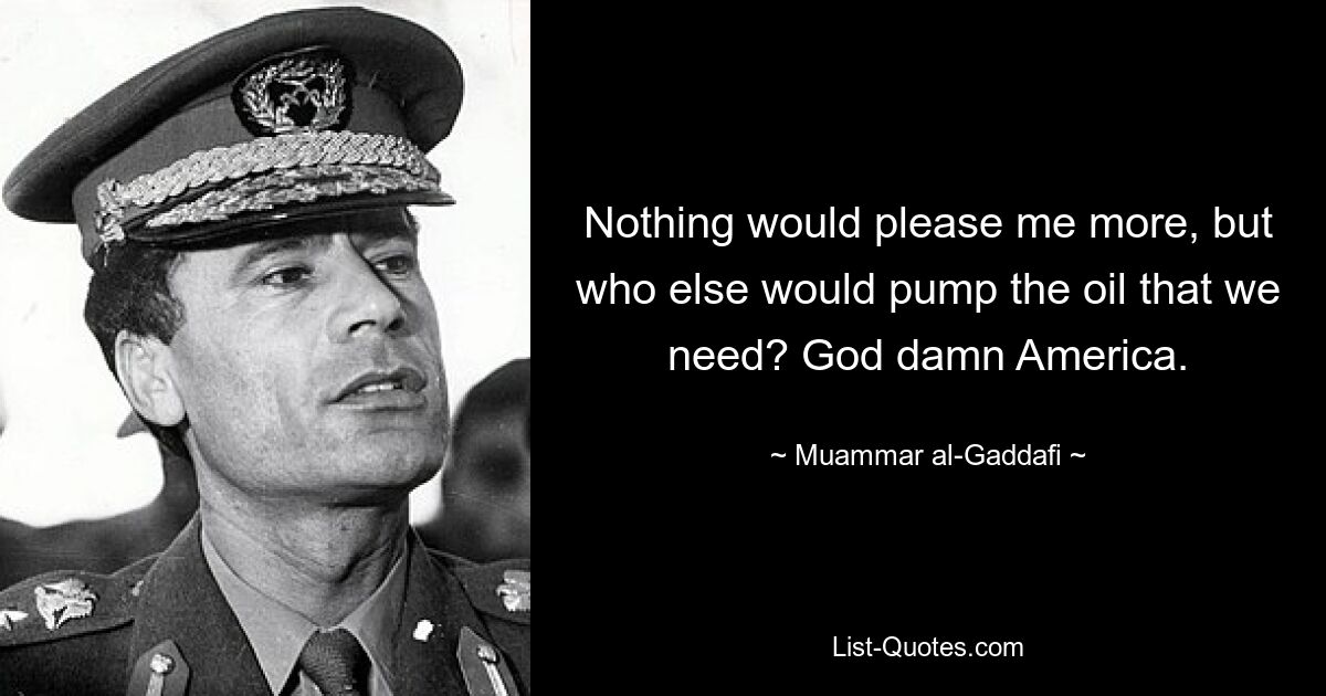 Nothing would please me more, but who else would pump the oil that we need? God damn America. — © Muammar al-Gaddafi