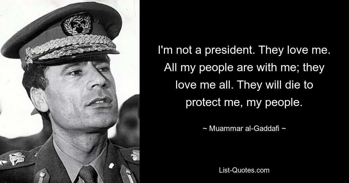 I'm not a president. They love me. All my people are with me; they love me all. They will die to protect me, my people. — © Muammar al-Gaddafi