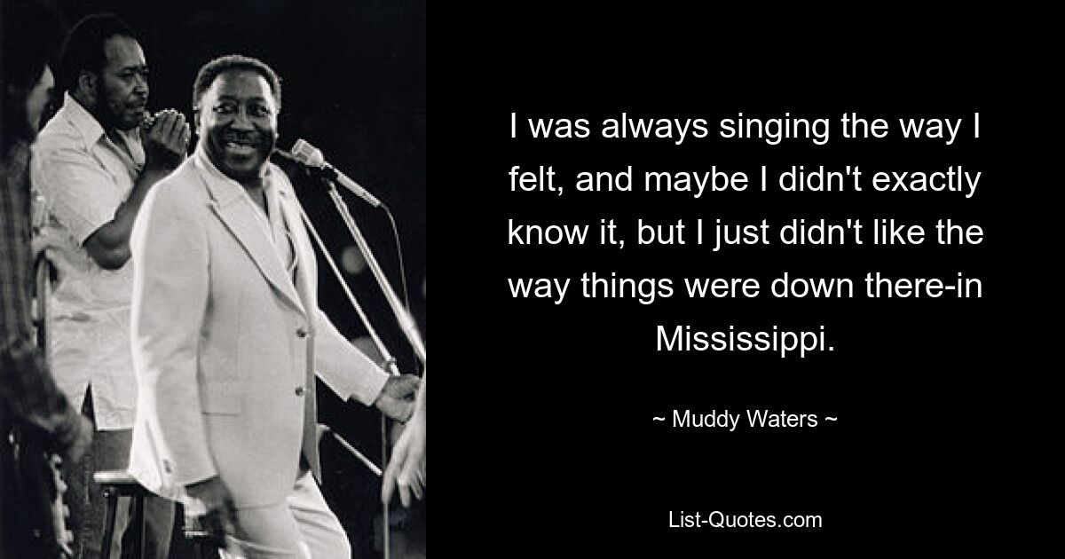 I was always singing the way I felt, and maybe I didn't exactly know it, but I just didn't like the way things were down there-in Mississippi. — © Muddy Waters