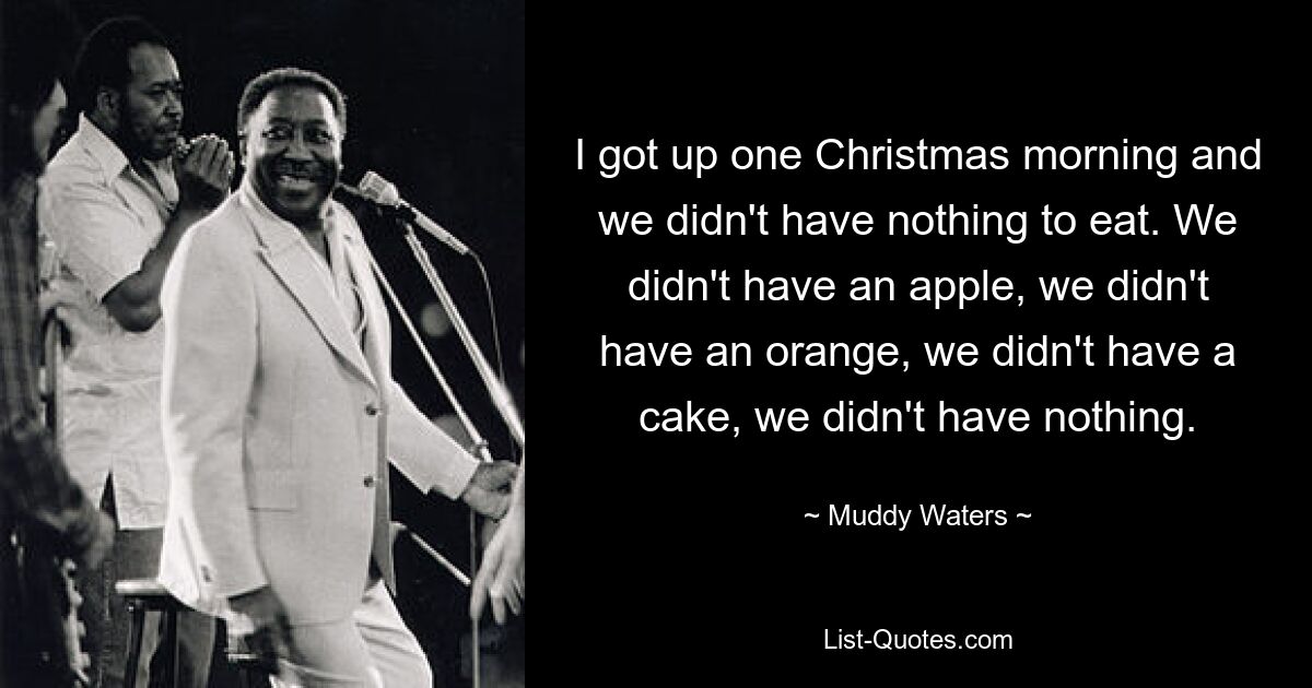 I got up one Christmas morning and we didn't have nothing to eat. We didn't have an apple, we didn't have an orange, we didn't have a cake, we didn't have nothing. — © Muddy Waters