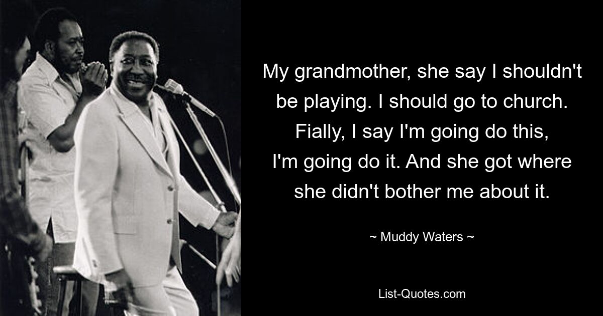 My grandmother, she say I shouldn't be playing. I should go to church. Fially, I say I'm going do this, I'm going do it. And she got where she didn't bother me about it. — © Muddy Waters