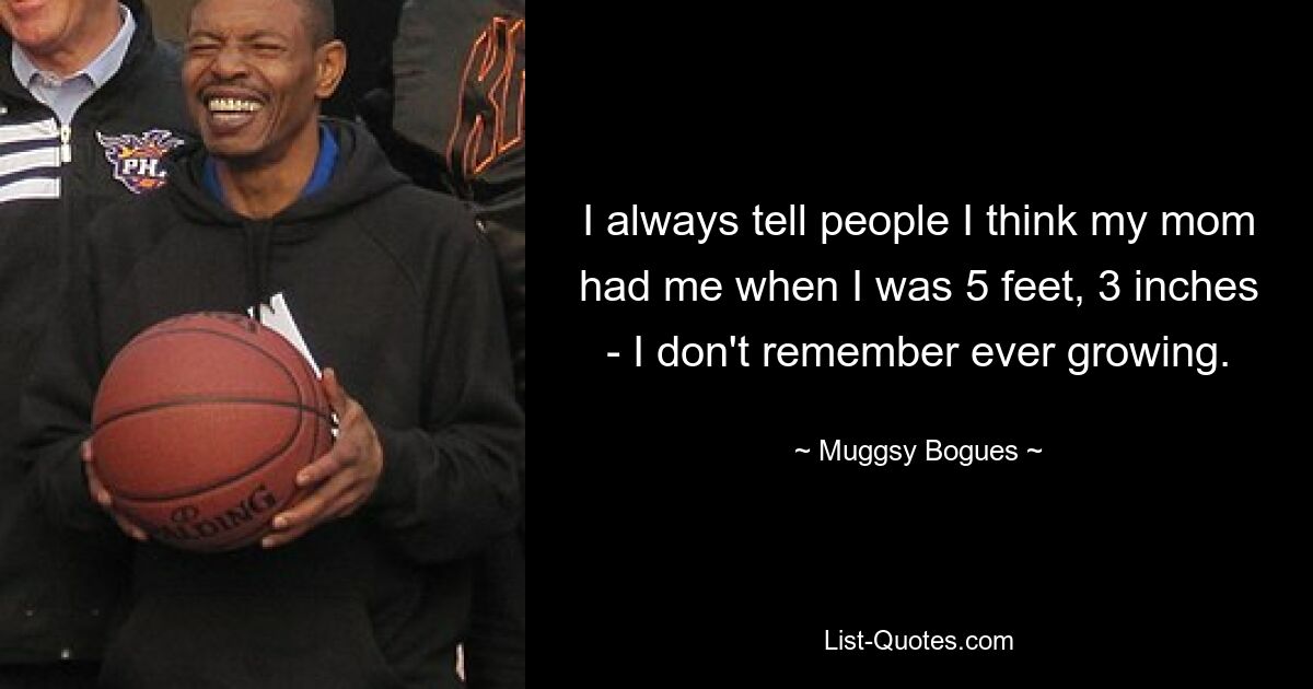 I always tell people I think my mom had me when I was 5 feet, 3 inches - I don't remember ever growing. — © Muggsy Bogues