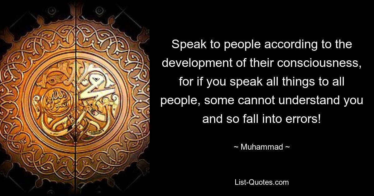 Speak to people according to the development of their consciousness, for if you speak all things to all people, some cannot understand you and so fall into errors! — © Muhammad