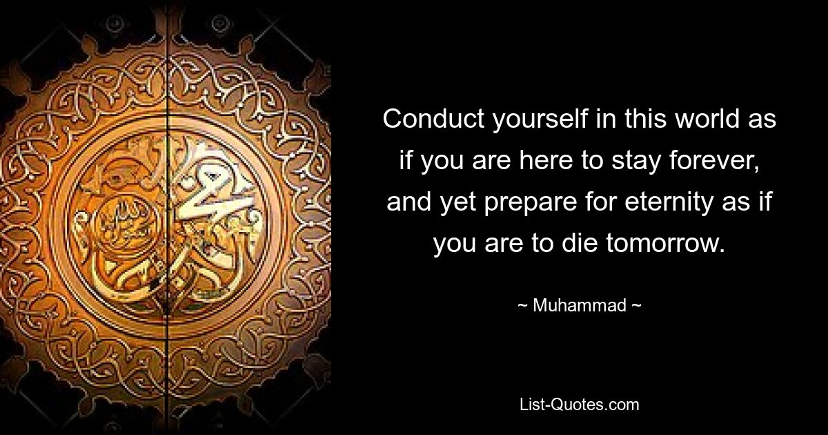 Conduct yourself in this world as if you are here to stay forever, and yet prepare for eternity as if you are to die tomorrow. — © Muhammad