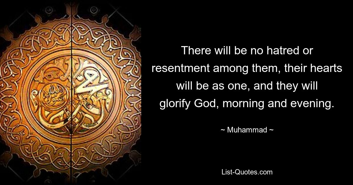 There will be no hatred or resentment among them, their hearts will be as one, and they will glorify God, morning and evening. — © Muhammad