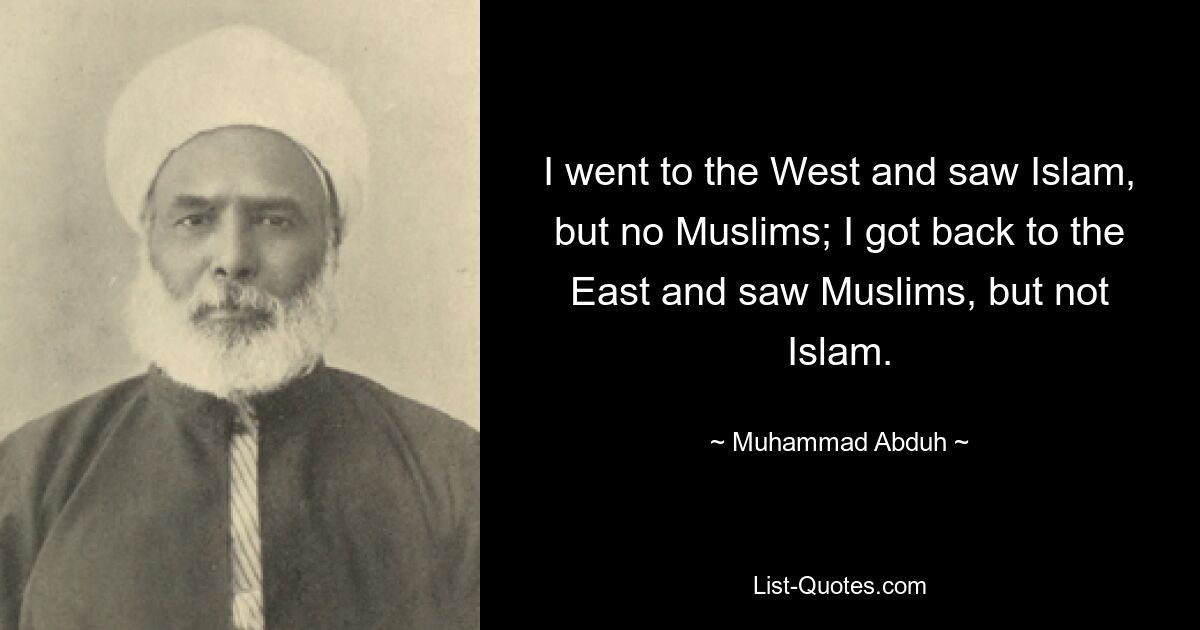 I went to the West and saw Islam, but no Muslims; I got back to the East and saw Muslims, but not Islam. — © Muhammad Abduh