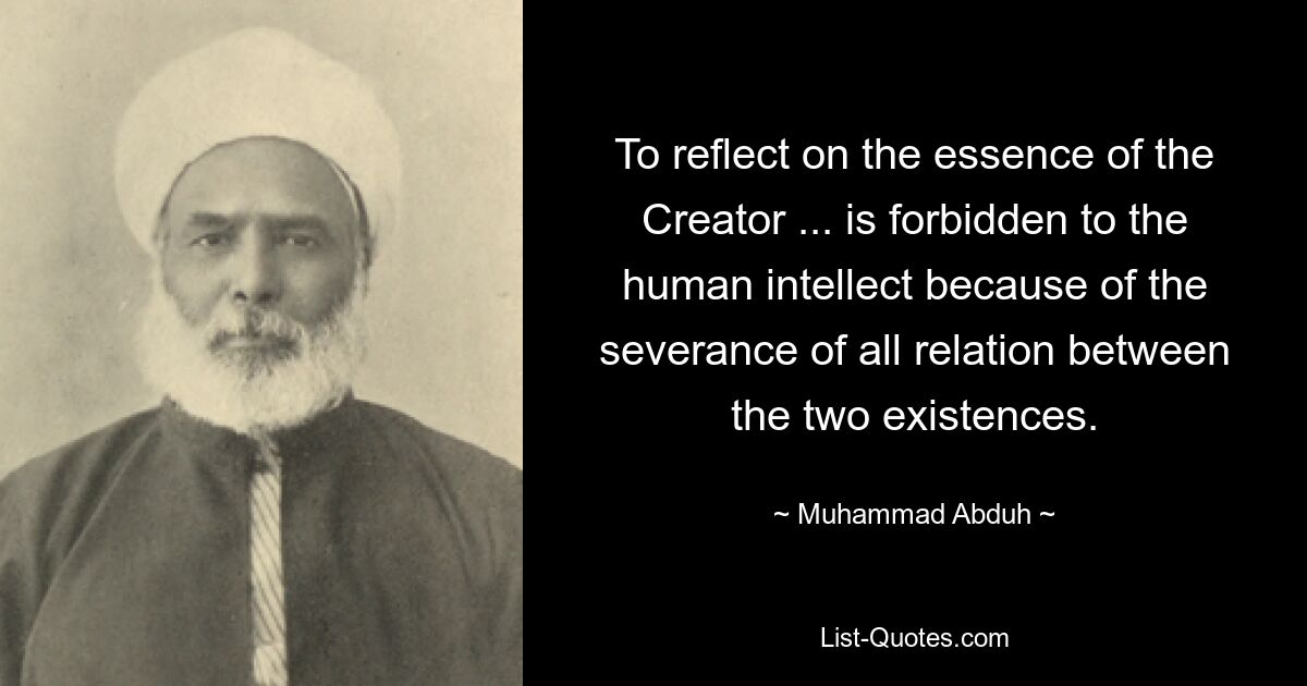 To reflect on the essence of the Creator ... is forbidden to the human intellect because of the severance of all relation between the two existences. — © Muhammad Abduh