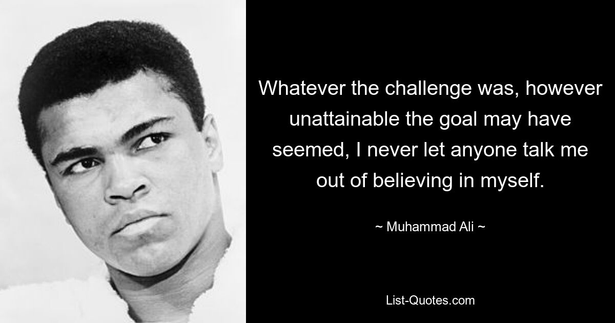 Whatever the challenge was, however unattainable the goal may have seemed, I never let anyone talk me out of believing in myself. — © Muhammad Ali