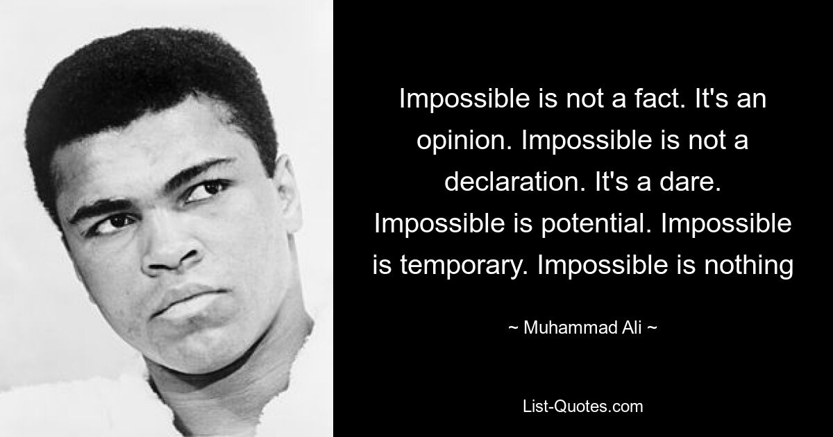 Impossible is not a fact. It's an opinion. Impossible is not a declaration. It's a dare. Impossible is potential. Impossible is temporary. Impossible is nothing — © Muhammad Ali