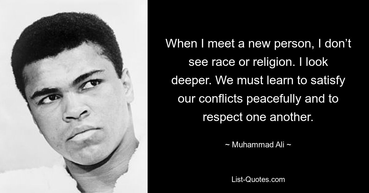 When I meet a new person, I don’t see race or religion. I look deeper. We must learn to satisfy our conflicts peacefully and to respect one another. — © Muhammad Ali