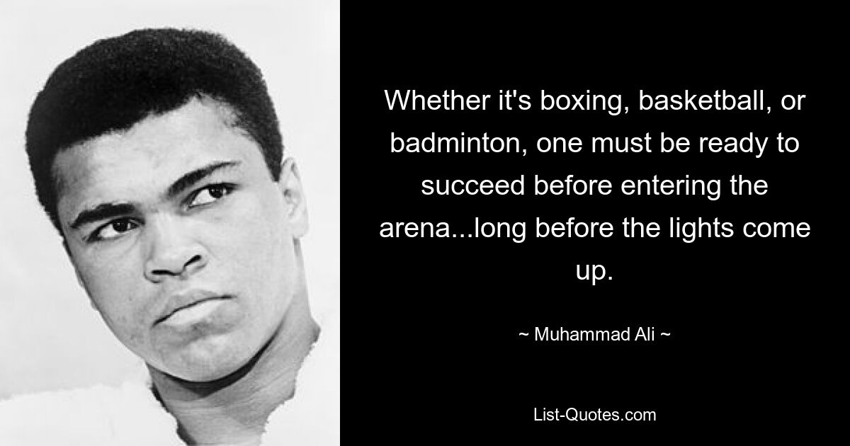 Whether it's boxing, basketball, or badminton, one must be ready to succeed before entering the arena...long before the lights come up. — © Muhammad Ali