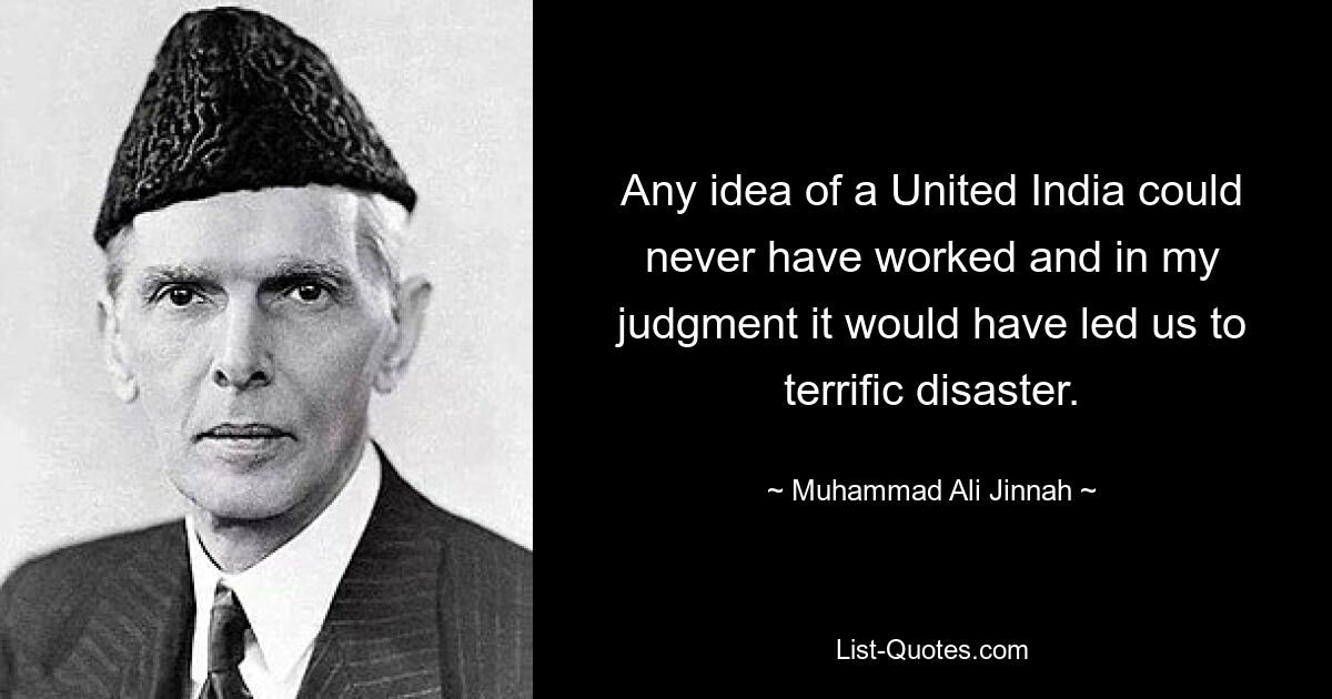 Any idea of a United India could never have worked and in my judgment it would have led us to terrific disaster. — © Muhammad Ali Jinnah