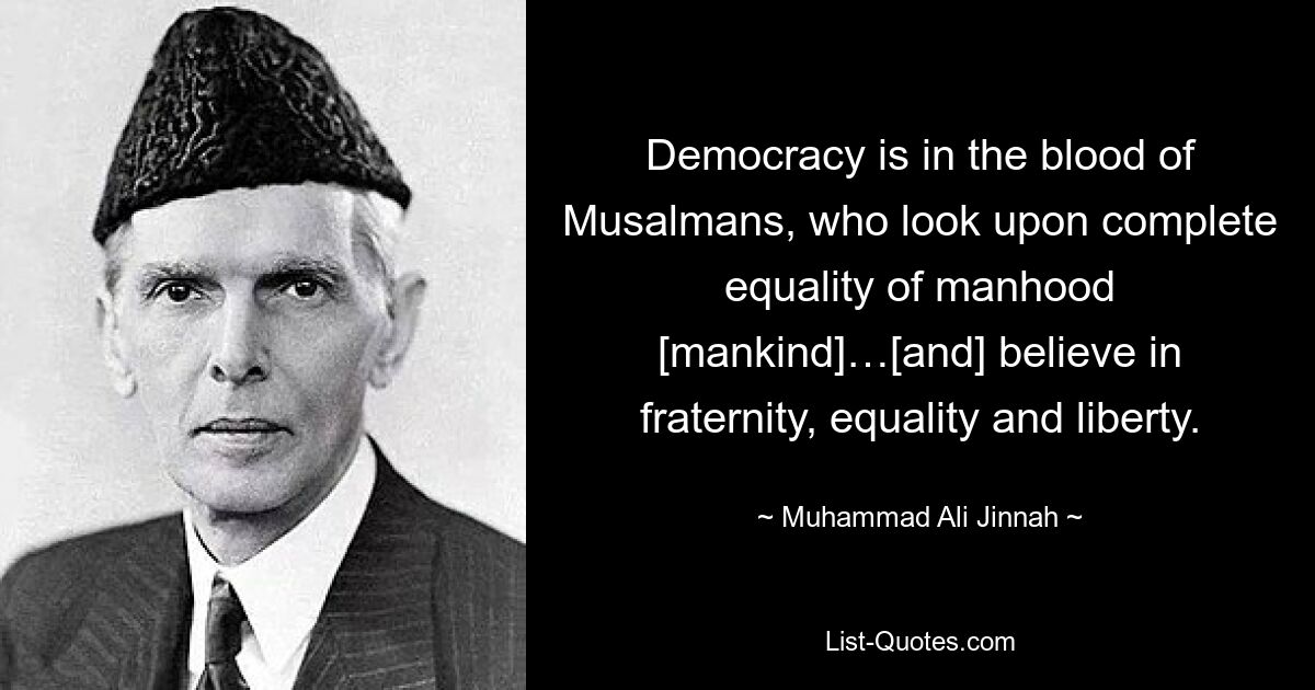 Democracy is in the blood of Musalmans, who look upon complete equality of manhood [mankind]…[and] believe in fraternity, equality and liberty. — © Muhammad Ali Jinnah