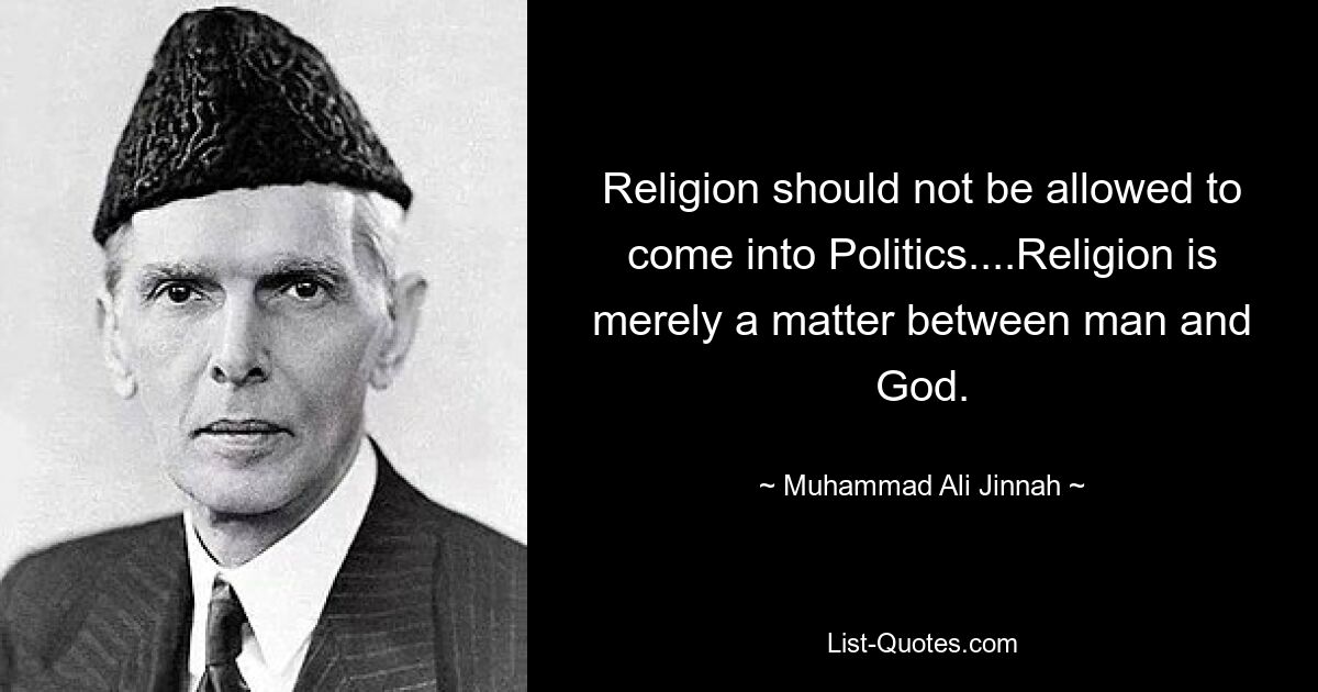 Religion should not be allowed to come into Politics....Religion is merely a matter between man and God. — © Muhammad Ali Jinnah