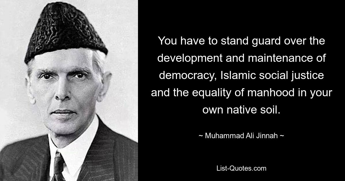 You have to stand guard over the development and maintenance of democracy, Islamic social justice and the equality of manhood in your own native soil. — © Muhammad Ali Jinnah