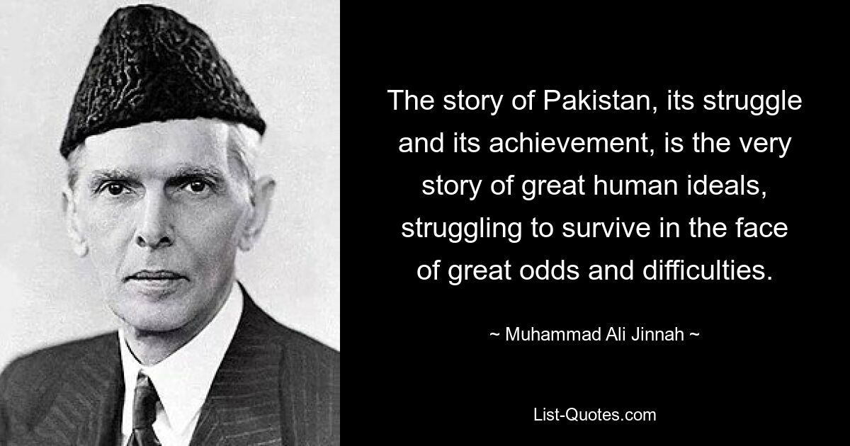 The story of Pakistan, its struggle and its achievement, is the very story of great human ideals, struggling to survive in the face of great odds and difficulties. — © Muhammad Ali Jinnah