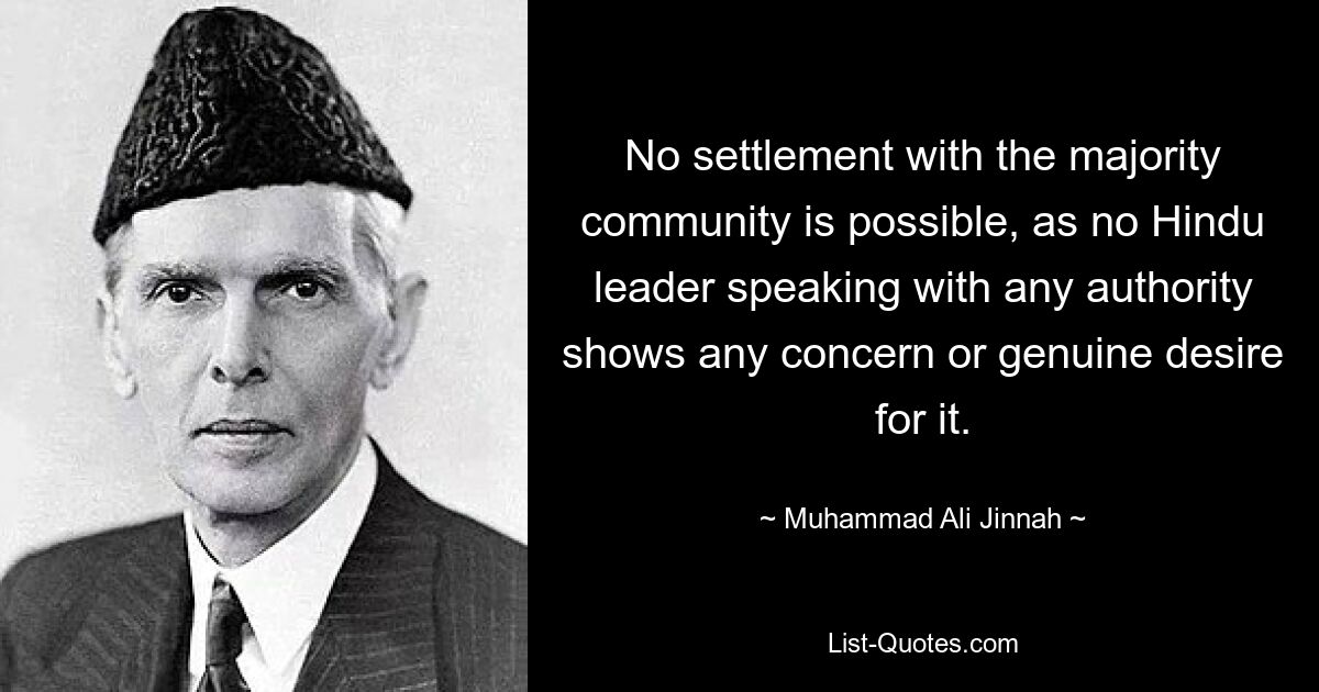 No settlement with the majority community is possible, as no Hindu leader speaking with any authority shows any concern or genuine desire for it. — © Muhammad Ali Jinnah