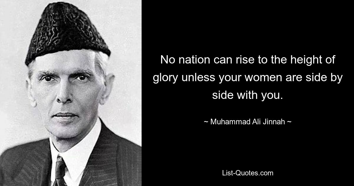 No nation can rise to the height of glory unless your women are side by side with you. — © Muhammad Ali Jinnah