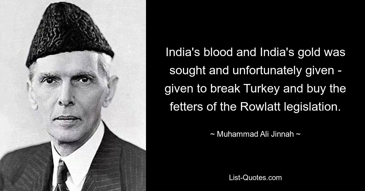 India's blood and India's gold was sought and unfortunately given - given to break Turkey and buy the fetters of the Rowlatt legislation. — © Muhammad Ali Jinnah