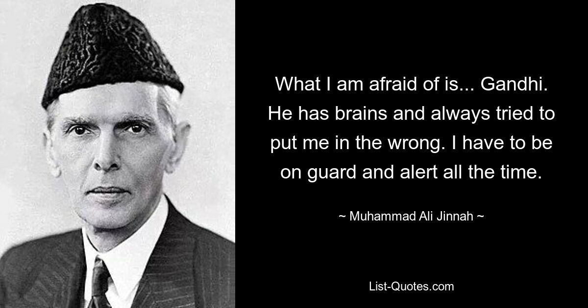 What I am afraid of is... Gandhi. He has brains and always tried to put me in the wrong. I have to be on guard and alert all the time. — © Muhammad Ali Jinnah