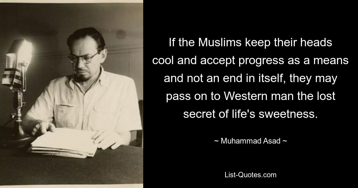 If the Muslims keep their heads cool and accept progress as a means and not an end in itself, they may pass on to Western man the lost secret of life's sweetness. — © Muhammad Asad