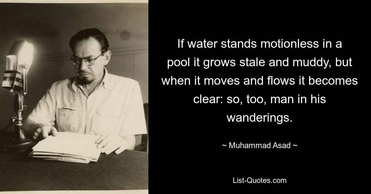 If water stands motionless in a pool it grows stale and muddy, but when it moves and flows it becomes clear: so, too, man in his wanderings. — © Muhammad Asad