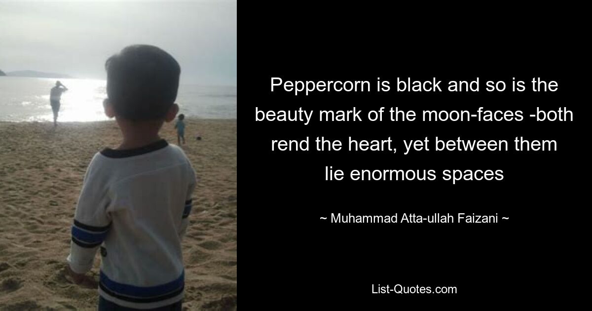 Peppercorn is black and so is the beauty mark of the moon-faces -both rend the heart, yet between them lie enormous spaces — © Muhammad Atta-ullah Faizani