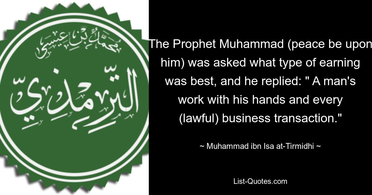 The Prophet Muhammad (peace be upon him) was asked what type of earning was best, and he replied: " A man's work with his hands and every (lawful) business transaction." — © Muhammad ibn Isa at-Tirmidhi