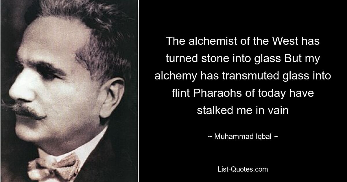 The alchemist of the West has turned stone into glass But my alchemy has transmuted glass into flint Pharaohs of today have stalked me in vain — © Muhammad Iqbal