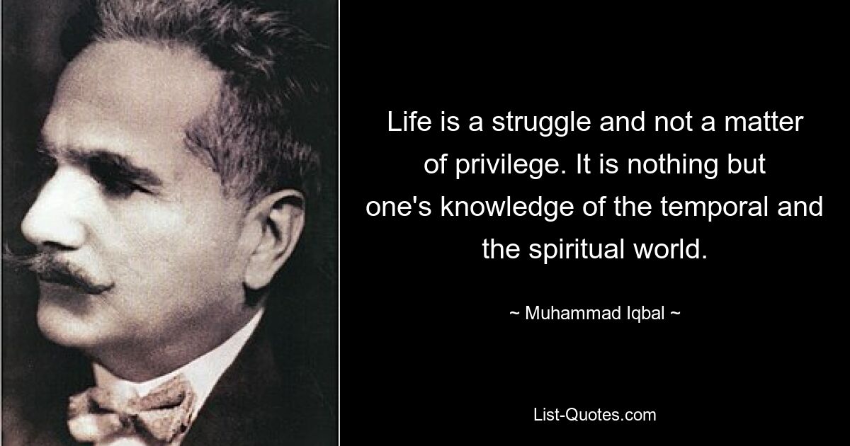 Life is a struggle and not a matter of privilege. It is nothing but one's knowledge of the temporal and the spiritual world. — © Muhammad Iqbal