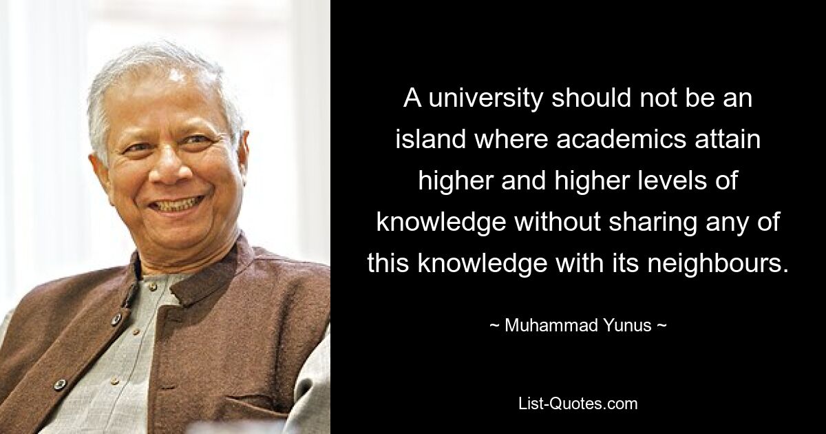 A university should not be an island where academics attain higher and higher levels of knowledge without sharing any of this knowledge with its neighbours. — © Muhammad Yunus